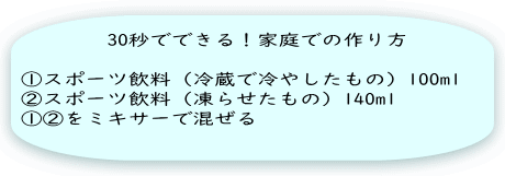 　　　　30秒でできる！家庭での作り方  ①スポーツ飲料（冷蔵で冷やしたもの）100ml ②スポーツ飲料（凍らせたもの）140ml ①②をミキサーで混ぜる